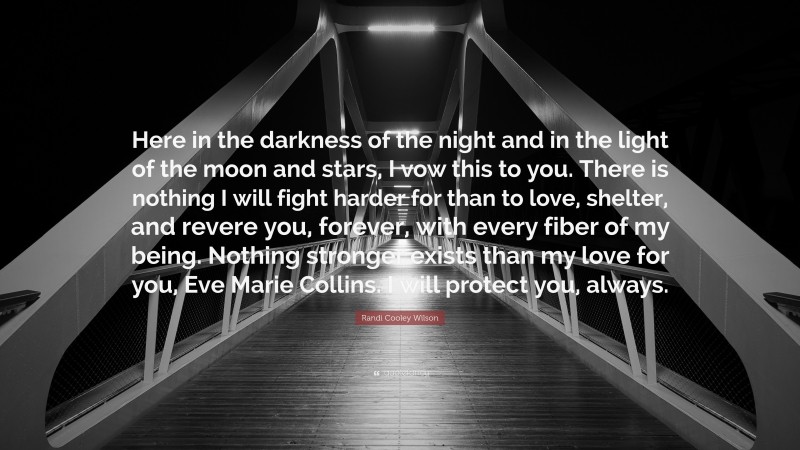 Randi Cooley Wilson Quote: “Here in the darkness of the night and in the light of the moon and stars, I vow this to you. There is nothing I will fight harder for than to love, shelter, and revere you, forever, with every fiber of my being. Nothing stronger exists than my love for you, Eve Marie Collins. I will protect you, always.”