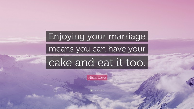 Nisla Love Quote: “Enjoying your marriage means you can have your cake and eat it too.”