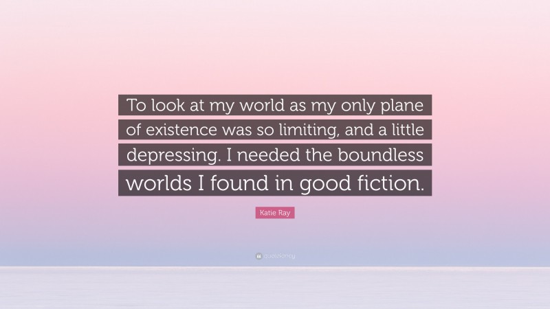 Katie Ray Quote: “To look at my world as my only plane of existence was so limiting, and a little depressing. I needed the boundless worlds I found in good fiction.”