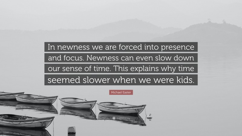 Michael Easter Quote: “In newness we are forced into presence and focus. Newness can even slow down our sense of time. This explains why time seemed slower when we were kids.”