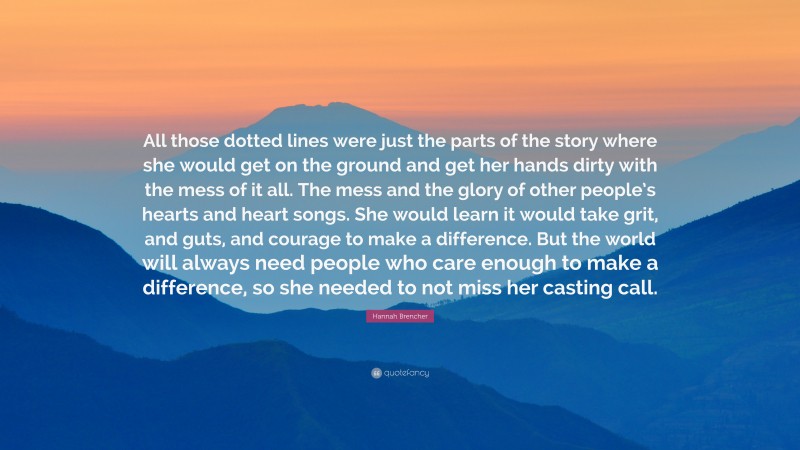 Hannah Brencher Quote: “All those dotted lines were just the parts of the story where she would get on the ground and get her hands dirty with the mess of it all. The mess and the glory of other people’s hearts and heart songs. She would learn it would take grit, and guts, and courage to make a difference. But the world will always need people who care enough to make a difference, so she needed to not miss her casting call.”