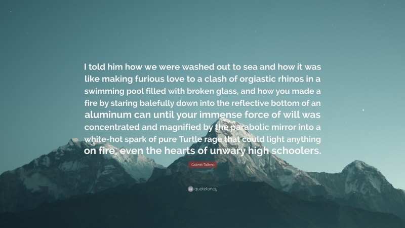 Gabriel Tallent Quote: “I told him how we were washed out to sea and how it was like making furious love to a clash of orgiastic rhinos in a swimming pool filled with broken glass, and how you made a fire by staring balefully down into the reflective bottom of an aluminum can until your immense force of will was concentrated and magnified by the parabolic mirror into a white-hot spark of pure Turtle rage that could light anything on fire, even the hearts of unwary high schoolers.”