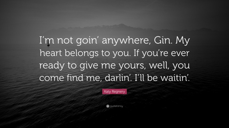Katy Regnery Quote: “I’m not goin’ anywhere, Gin. My heart belongs to you. If you’re ever ready to give me yours, well, you come find me, darlin’. I’ll be waitin’.”