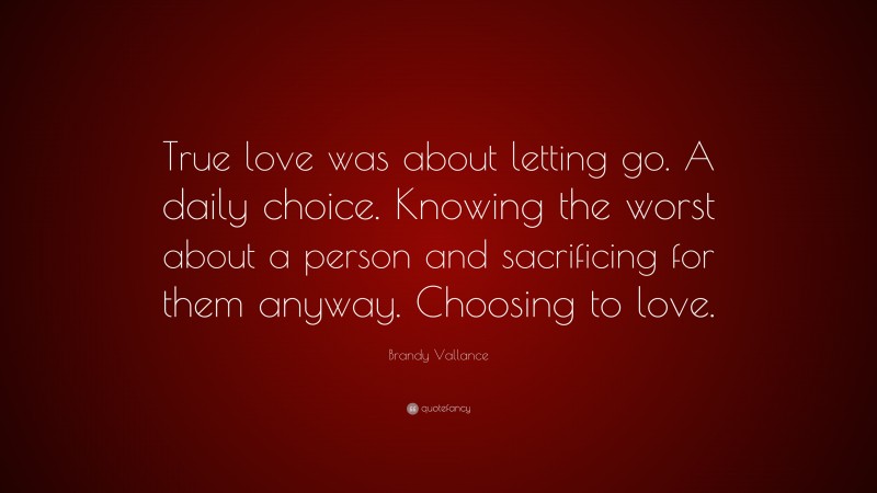 Brandy Vallance Quote: “True love was about letting go. A daily choice. Knowing the worst about a person and sacrificing for them anyway. Choosing to love.”