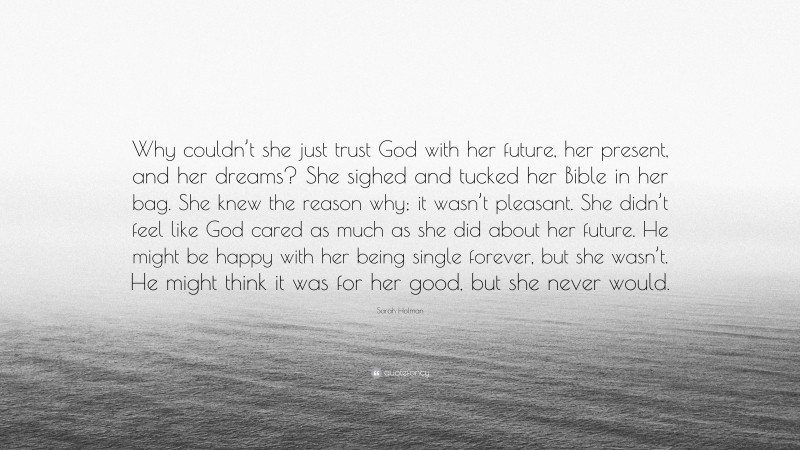 Sarah Holman Quote: “Why couldn’t she just trust God with her future, her present, and her dreams? She sighed and tucked her Bible in her bag. She knew the reason why; it wasn’t pleasant. She didn’t feel like God cared as much as she did about her future. He might be happy with her being single forever, but she wasn’t. He might think it was for her good, but she never would.”