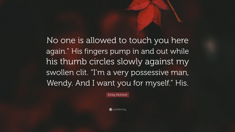 Emily McIntire Quote: “No one is allowed to touch you here again.” His fingers pump in and out while his thumb circles slowly against my swollen clit. “I’m a very possessive man, Wendy. And I want you for myself.” His.”