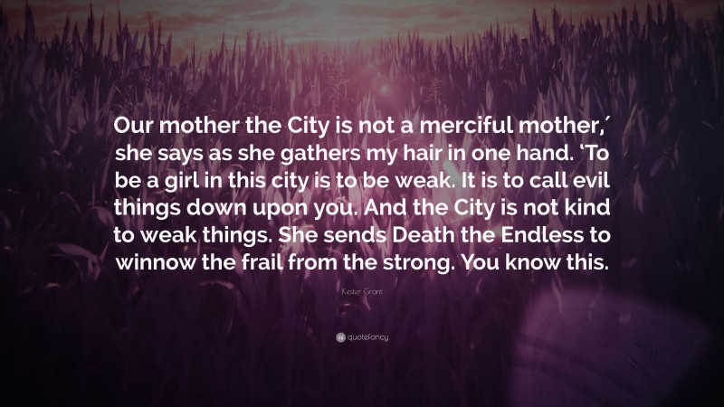 Kester Grant Quote: “Our mother the City is not a merciful mother,′ she says as she gathers my hair in one hand. ‘To be a girl in this city is to be weak. It is to call evil things down upon you. And the City is not kind to weak things. She sends Death the Endless to winnow the frail from the strong. You know this.”