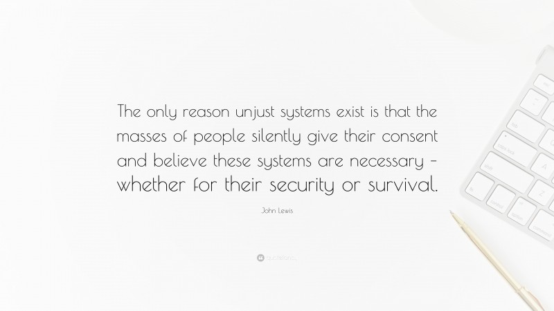 John Lewis Quote: “The only reason unjust systems exist is that the masses of people silently give their consent and believe these systems are necessary – whether for their security or survival.”