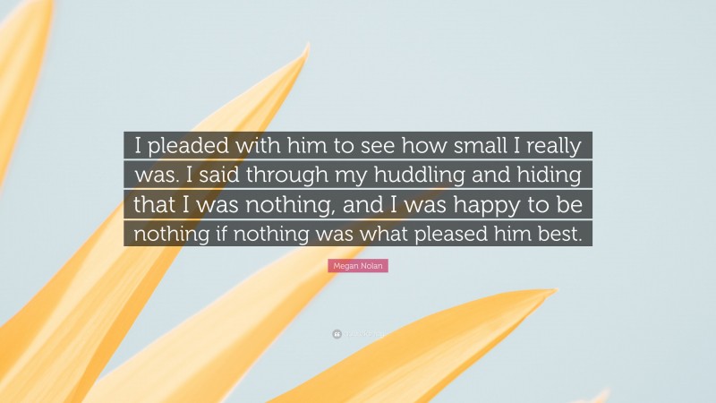 Megan Nolan Quote: “I pleaded with him to see how small I really was. I said through my huddling and hiding that I was nothing, and I was happy to be nothing if nothing was what pleased him best.”