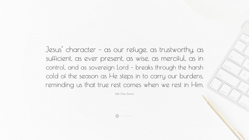 Ruth Chou Simons Quote: “Jesus’ character – as our refuge, as trustworthy, as sufficient, as ever present, as wise, as merciful, as in control, and as sovereign Lord – breaks through the harsh cold of the season as He steps in to carry our burdens, reminding us that true rest comes when we rest in Him.”