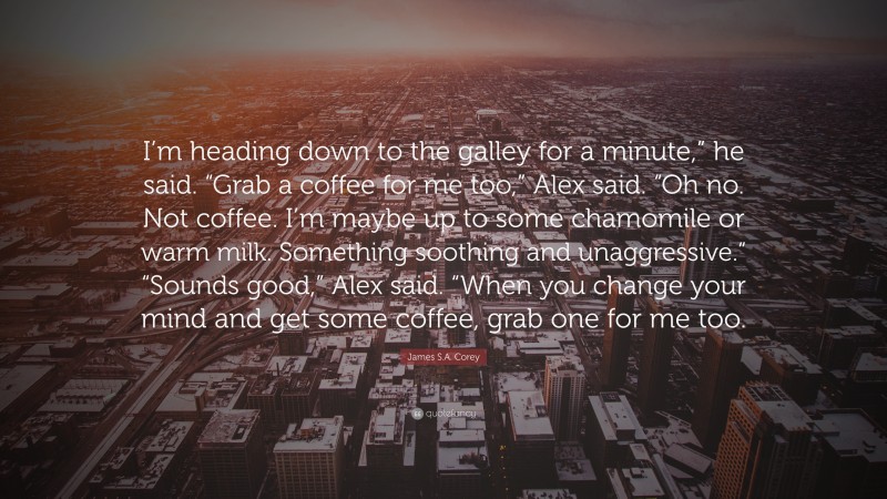James S.A. Corey Quote: “I’m heading down to the galley for a minute,” he said. “Grab a coffee for me too,” Alex said. “Oh no. Not coffee. I’m maybe up to some chamomile or warm milk. Something soothing and unaggressive.” “Sounds good,” Alex said. “When you change your mind and get some coffee, grab one for me too.”