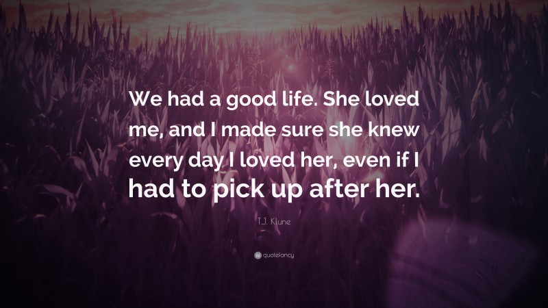 T.J. Klune Quote: “We had a good life. She loved me, and I made sure she knew every day I loved her, even if I had to pick up after her.”