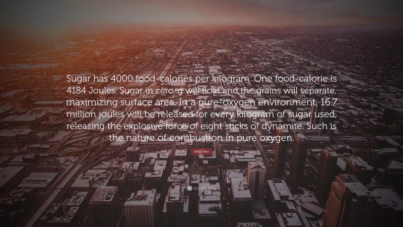 Andy Weir Quote: “Sugar has 4000 food-calories per kilogram. One food-calorie is 4184 Joules. Sugar in zero-g will float and the grains will separate, maximizing surface area. In a pure-oxygen environment, 16.7 million joules will be released for every kilogram of sugar used, releasing the explosive force of eight sticks of dynamite. Such is the nature of combustion in pure oxygen.”