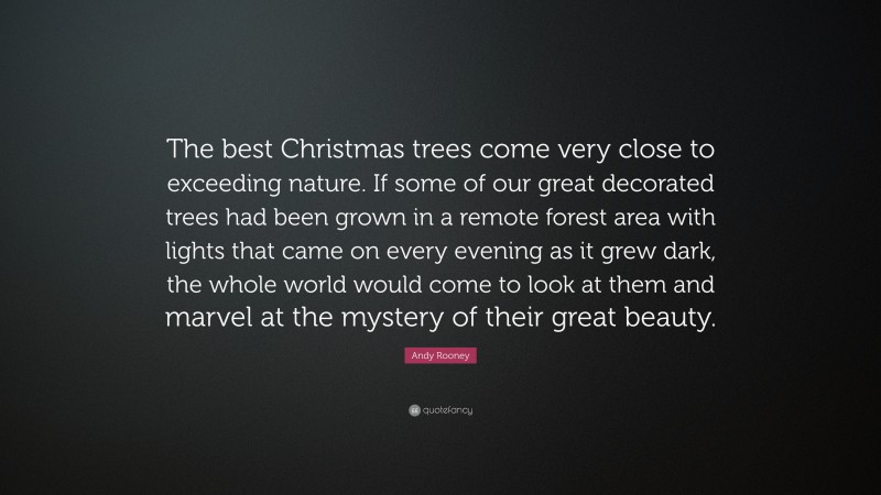 Andy Rooney Quote: “The best Christmas trees come very close to exceeding nature. If some of our great decorated trees had been grown in a remote forest area with lights that came on every evening as it grew dark, the whole world would come to look at them and marvel at the mystery of their great beauty.”