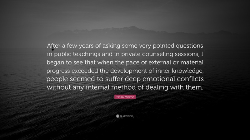 Yongey Mingyur Quote: “After a few years of asking some very pointed questions in public teachings and in private counseling sessions, I began to see that when the pace of external or material progress exceeded the development of inner knowledge, people seemed to suffer deep emotional conflicts without any internal method of dealing with them.”