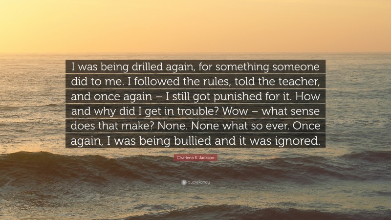 Charlena E. Jackson Quote: “I was being drilled again, for something someone did to me. I followed the rules, told the teacher, and once again – I still got punished for it. How and why did I get in trouble? Wow – what sense does that make? None. None what so ever. Once again, I was being bullied and it was ignored.”