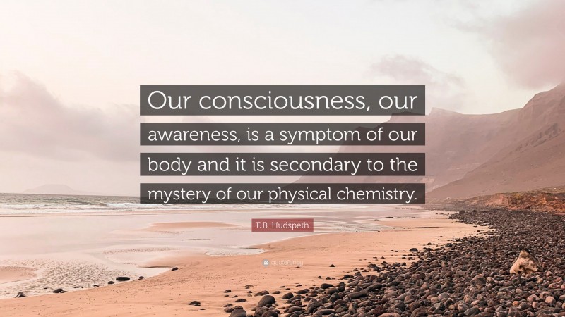 E.B. Hudspeth Quote: “Our consciousness, our awareness, is a symptom of our body and it is secondary to the mystery of our physical chemistry.”