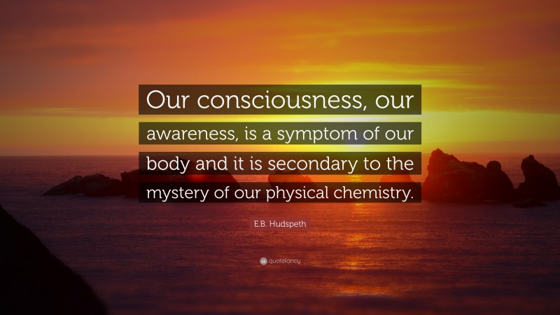 E.B. Hudspeth Quote: “Our consciousness, our awareness, is a symptom of our body and it is secondary to the mystery of our physical chemistry.”