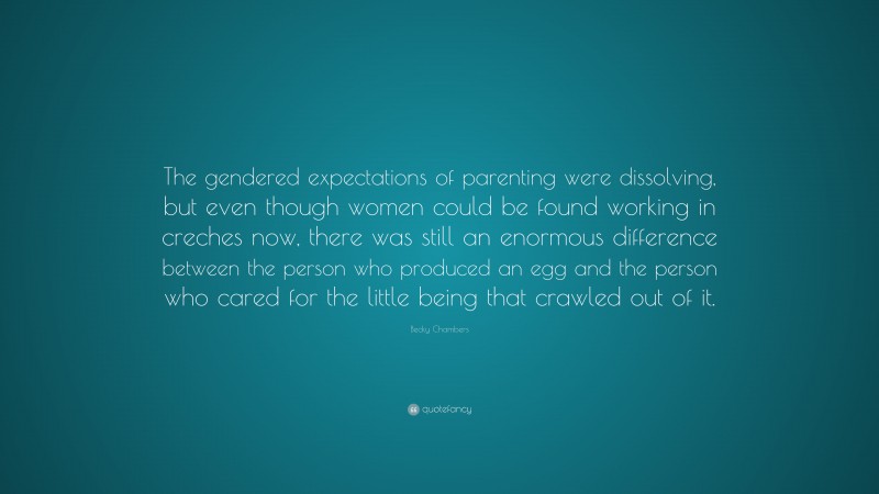 Becky Chambers Quote: “The gendered expectations of parenting were dissolving, but even though women could be found working in creches now, there was still an enormous difference between the person who produced an egg and the person who cared for the little being that crawled out of it.”