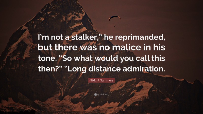 Nikki J. Summers Quote: “I’m not a stalker,” he reprimanded, but there was no malice in his tone. “So what would you call this then?” “Long distance admiration.”
