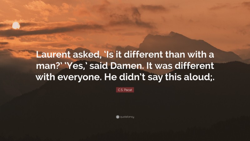 C.S. Pacat Quote: “Laurent asked, ‘Is it different than with a man?’ ‘Yes,’ said Damen. It was different with everyone. He didn’t say this aloud;.”