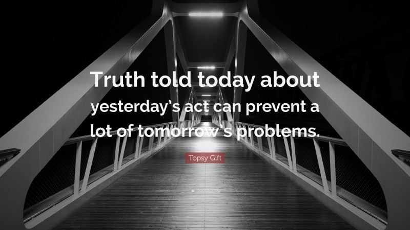 Topsy Gift Quote: “Truth told today about yesterday’s act can prevent a lot of tomorrow’s problems.”