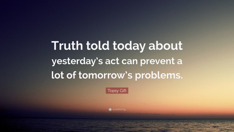 Topsy Gift Quote: “Truth told today about yesterday’s act can prevent a lot of tomorrow’s problems.”