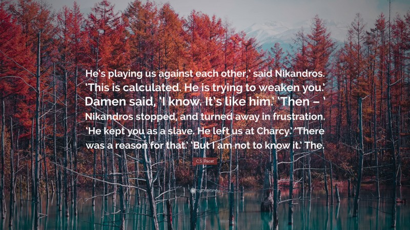 C.S. Pacat Quote: “He’s playing us against each other,’ said Nikandros. ‘This is calculated. He is trying to weaken you.’ Damen said, ‘I know. It’s like him.’ ‘Then – ’ Nikandros stopped, and turned away in frustration. ‘He kept you as a slave. He left us at Charcy.’ ‘There was a reason for that.’ ‘But I am not to know it.’ The.”