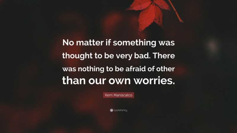 Kerri Maniscalco Quote: “No matter if something was thought to be very bad. There was nothing to be afraid of other than our own worries.”