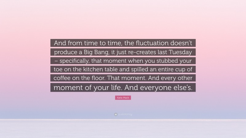 Katie Mack Quote: “And from time to time, the fluctuation doesn’t produce a Big Bang, it just re-creates last Tuesday – specifically, that moment when you stubbed your toe on the kitchen table and spilled an entire cup of coffee on the floor. That moment. And every other moment of your life. And everyone else’s.”