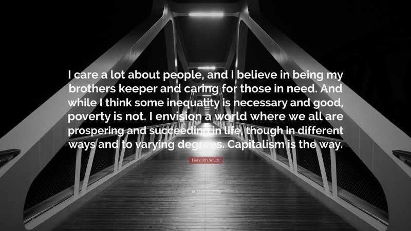 Hendrith Smith Quote: “I care a lot about people, and I believe in being my brothers keeper and caring for those in need. And while I think some inequality is necessary and good, poverty is not. I envision a world where we all are prospering and succeeding in life, though in different ways and to varying degrees. Capitalism is the way.”