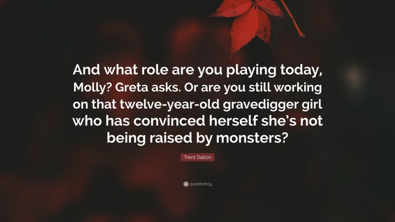 Trent Dalton Quote: “And what role are you playing today, Molly? Greta asks. Or are you still working on that twelve-year-old gravedigger girl who has convinced herself she’s not being raised by monsters?”