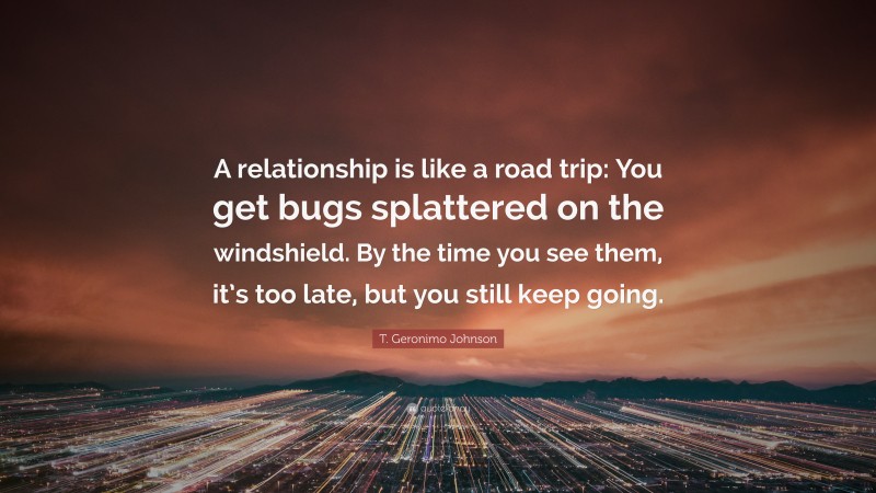 T. Geronimo Johnson Quote: “A relationship is like a road trip: You get bugs splattered on the windshield. By the time you see them, it’s too late, but you still keep going.”