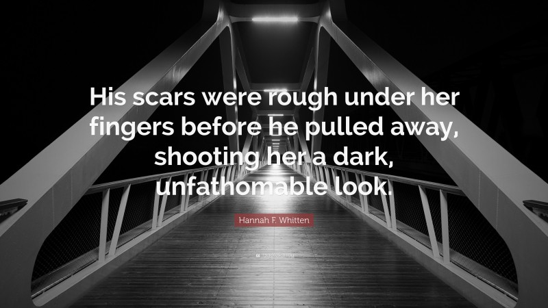 Hannah F. Whitten Quote: “His scars were rough under her fingers before he pulled away, shooting her a dark, unfathomable look.”