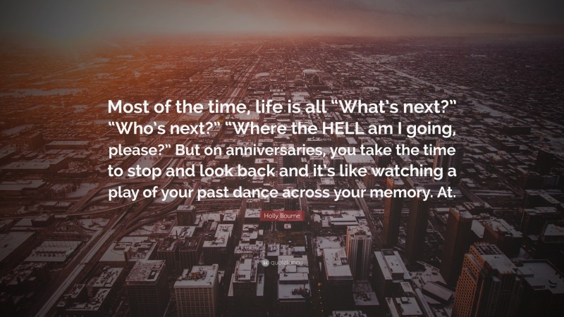 Holly Bourne Quote: “Most of the time, life is all “What’s next?” “Who’s next?” “Where the HELL am I going, please?” But on anniversaries, you take the time to stop and look back and it’s like watching a play of your past dance across your memory. At.”