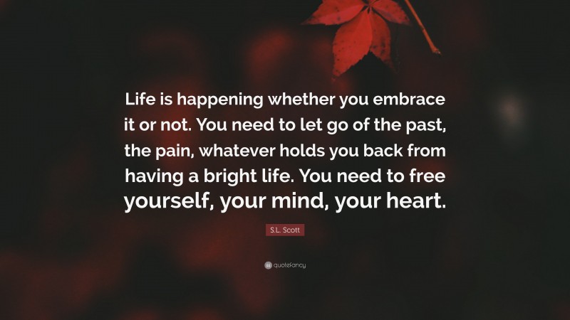 S.L. Scott Quote: “Life is happening whether you embrace it or not. You need to let go of the past, the pain, whatever holds you back from having a bright life. You need to free yourself, your mind, your heart.”