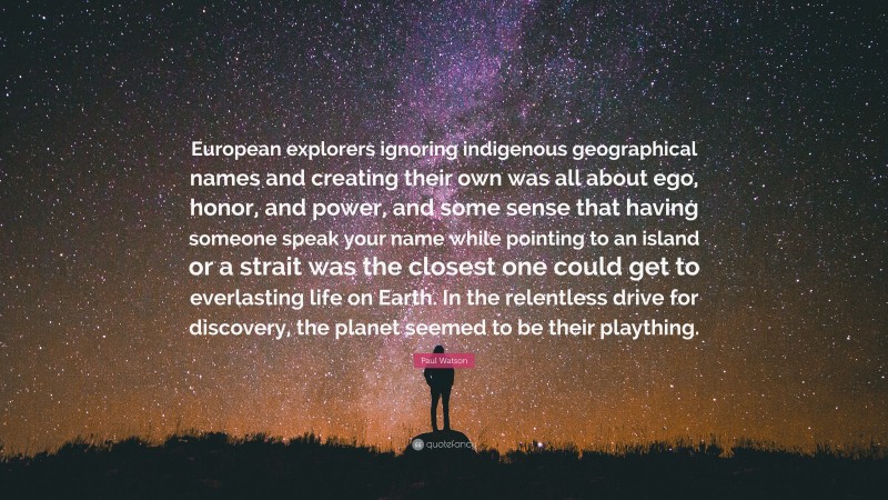 Paul Watson Quote: “European explorers ignoring indigenous geographical names and creating their own was all about ego, honor, and power, and some sense that having someone speak your name while pointing to an island or a strait was the closest one could get to everlasting life on Earth. In the relentless drive for discovery, the planet seemed to be their plaything.”