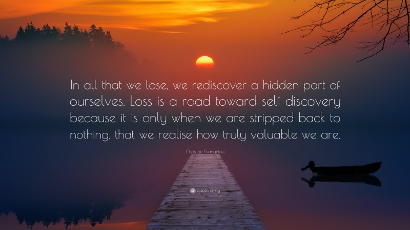 Christine Evangelou Quote: “In all that we lose, we rediscover a hidden part of ourselves. Loss is a road toward self discovery because it is only when we are stripped back to nothing, that we realise how truly valuable we are.”