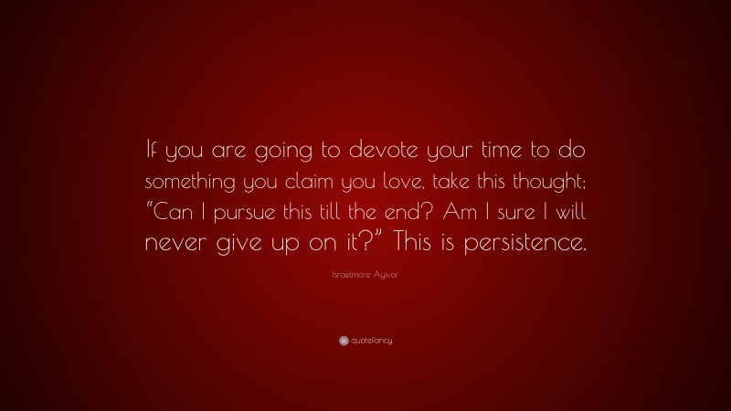 Israelmore Ayivor Quote: “If you are going to devote your time to do something you claim you love, take this thought; “Can I pursue this till the end? Am I sure I will never give up on it?” This is persistence.”