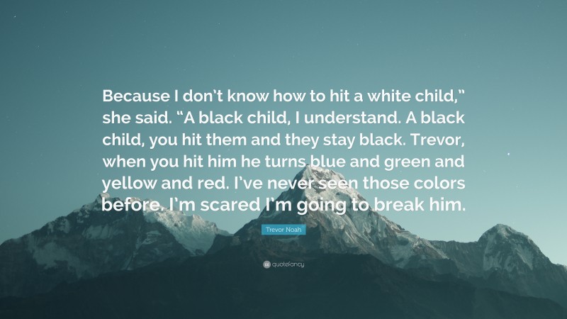 Trevor Noah Quote: “Because I don’t know how to hit a white child,” she said. “A black child, I understand. A black child, you hit them and they stay black. Trevor, when you hit him he turns blue and green and yellow and red. I’ve never seen those colors before. I’m scared I’m going to break him.”