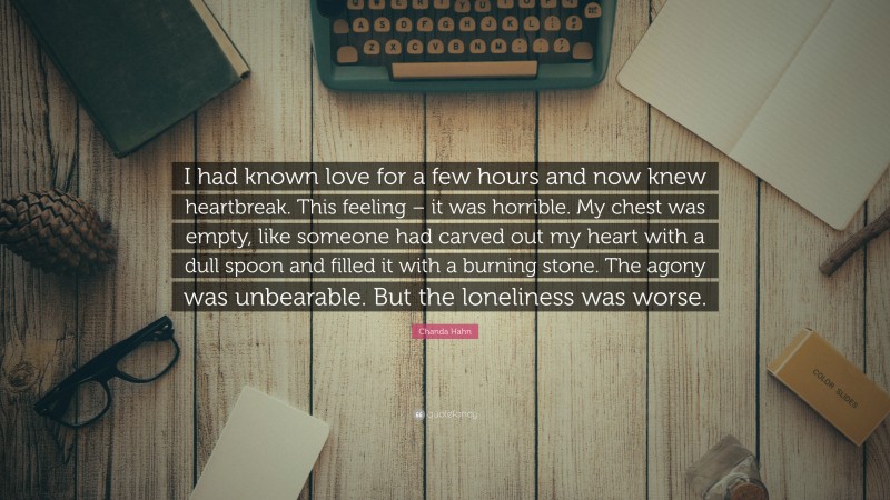 Chanda Hahn Quote: “I had known love for a few hours and now knew heartbreak. This feeling – it was horrible. My chest was empty, like someone had carved out my heart with a dull spoon and filled it with a burning stone. The agony was unbearable. But the loneliness was worse.”