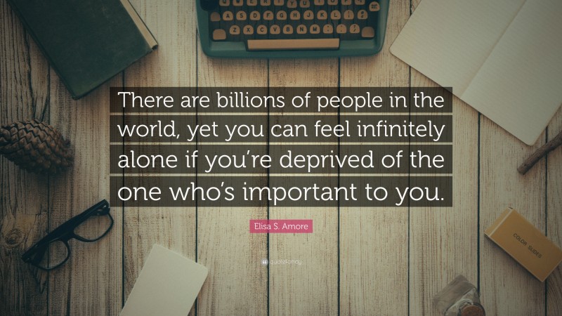 Elisa S. Amore Quote: “There are billions of people in the world, yet you can feel infinitely alone if you’re deprived of the one who’s important to you.”