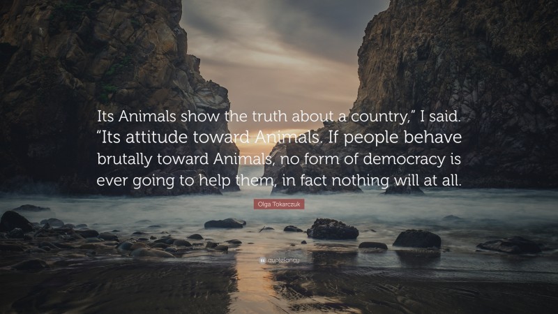 Olga Tokarczuk Quote: “Its Animals show the truth about a country,” I said. “Its attitude toward Animals. If people behave brutally toward Animals, no form of democracy is ever going to help them, in fact nothing will at all.”