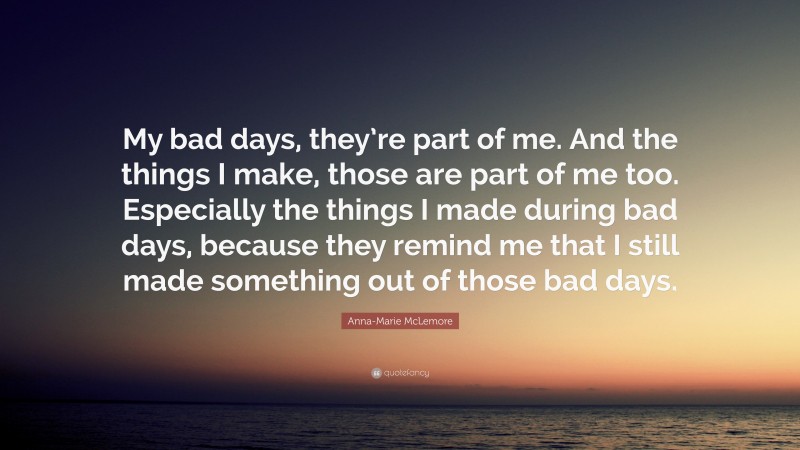 Anna-Marie McLemore Quote: “My bad days, they’re part of me. And the things I make, those are part of me too. Especially the things I made during bad days, because they remind me that I still made something out of those bad days.”