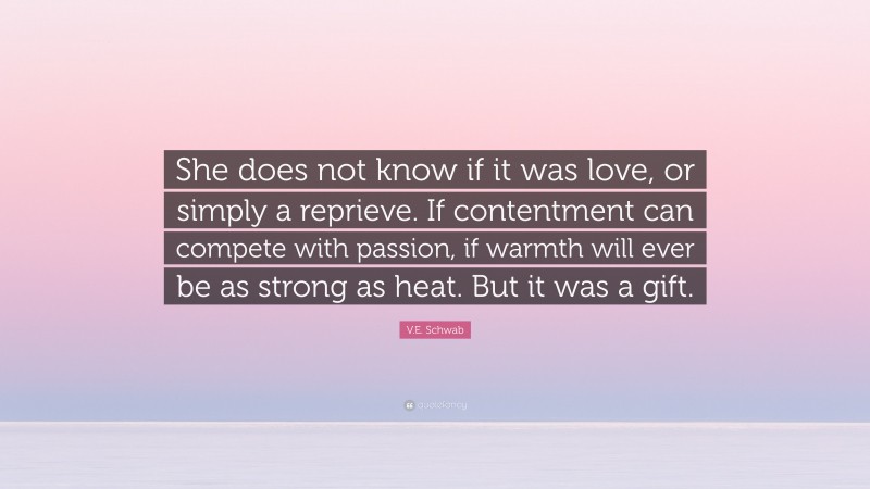 V.E. Schwab Quote: “She does not know if it was love, or simply a reprieve. If contentment can compete with passion, if warmth will ever be as strong as heat. But it was a gift.”