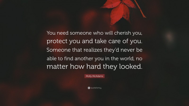 Molly McAdams Quote: “You need someone who will cherish you, protect you and take care of you. Someone that realizes they’d never be able to find another you in the world, no matter how hard they looked.”