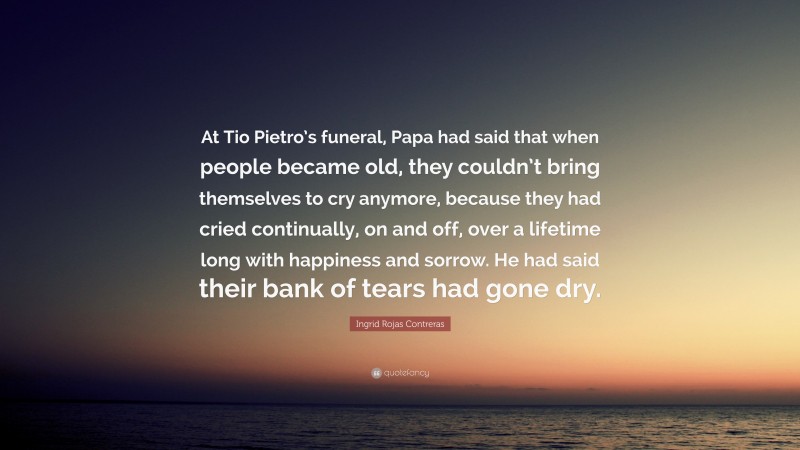 Ingrid Rojas Contreras Quote: “At Tio Pietro’s funeral, Papa had said that when people became old, they couldn’t bring themselves to cry anymore, because they had cried continually, on and off, over a lifetime long with happiness and sorrow. He had said their bank of tears had gone dry.”