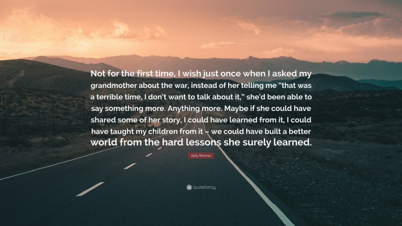 Kelly Rimmer Quote: “Not for the first time, I wish just once when I asked my grandmother about the war, instead of her telling me “that was a terrible time, I don’t want to talk about it,” she’d been able to say something more. Anything more. Maybe if she could have shared some of her story, I could have learned from it, I could have taught my children from it – we could have built a better world from the hard lessons she surely learned.”