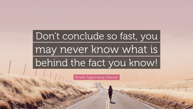 Ernest Agyemang Yeboah Quote: “Don’t conclude so fast, you may never know what is behind the fact you know!”