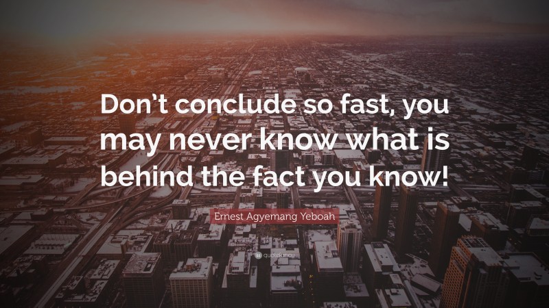 Ernest Agyemang Yeboah Quote: “Don’t conclude so fast, you may never know what is behind the fact you know!”